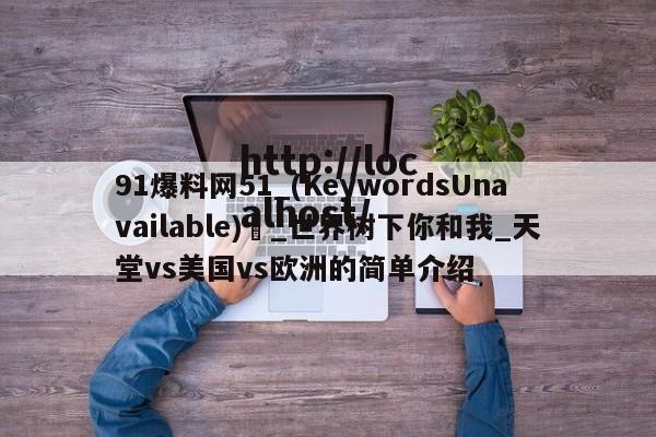 91爆料网51_(KeywordsUnavailable) _世界树下你和我_天堂vs美国vs欧洲的简单介绍